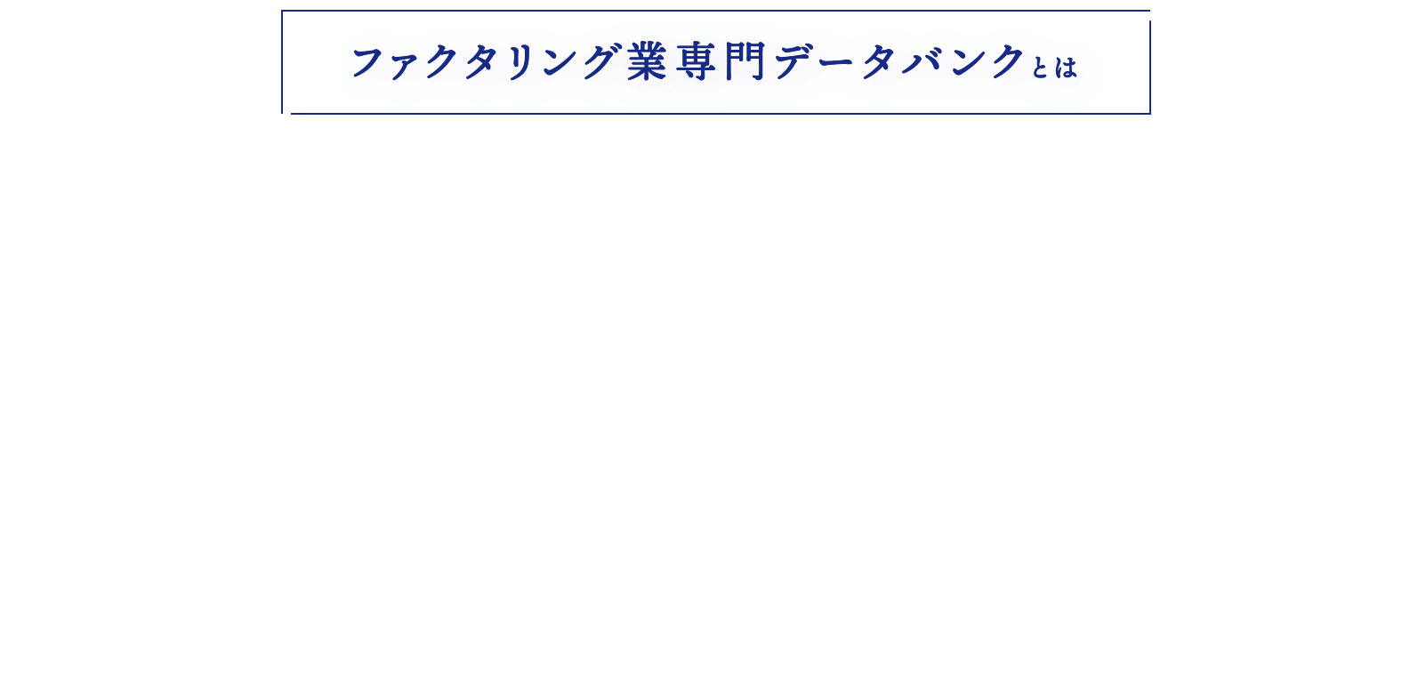 ファクタリング業専門データバンクとは ファクタリング事業者間の相互情報交換等のコミュニケーションを図ることでファクタリング業界の発展と健全性の向上を目的としたデータバンクです